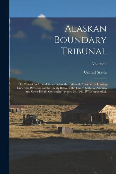 Alaskan Boundary Tribunal: The Case Of The United States Before The Tribunal Convened At London Under The Provisions Of The Treaty Between The United ... January 24, 1903. [With Appendix].; Volume 1 - 9781018003221