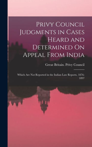 Privy Council Judgments In Cases Heard And Determined On Appeal From India: Which Are Not Reported In The Indian Law Reports, 1876-1897