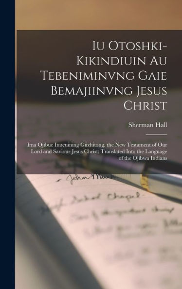 Iu Otoshki-Kikindiuin Au Tebeniminvng Gaie Bemajiinvng Jesus Christ: Ima Ojibue Inueuining Giizhitong. The New Testament Of Our Lord And Saviour Jesus ... Of The Ojibwa Indians (Ojibwa Edition)