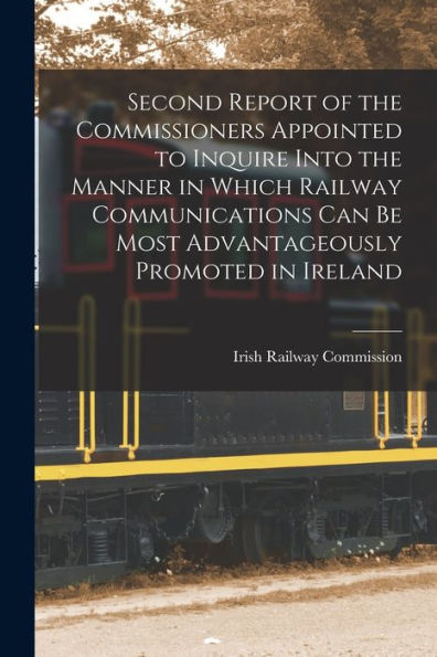 Second Report Of The Commissioners Appointed To Inquire Into The Manner In Which Railway Communications Can Be Most Advantageously Promoted In Ireland - 9781018003993