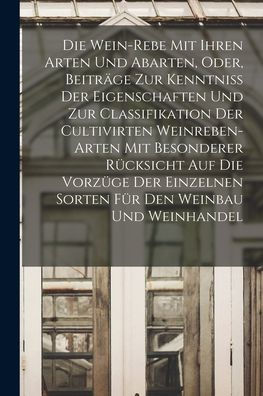 Die Wein-Rebe Mit Ihren Arten Und Abarten, Oder, Beiträge Zur Kenntniss Der Eigenschaften Und Zur Classifikation Der Cultivirten Weinreben-Arten Mit ... Den Weinbau Und Weinhandel (German Edition)