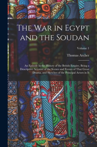 The War In Egypt And The Soudan: An Episode In The History Of The British Empire, Being A Descriptive Account Of The Scenes And Events Of That Great ... Of The Principal Actors In It; Volume 1