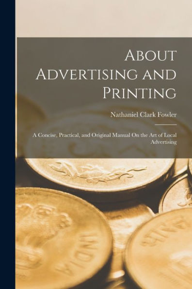 About Advertising And Printing: A Concise, Practical, And Original Manual On The Art Of Local Advertising