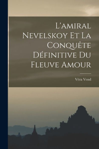 L'Amiral Nevelskoy Et La Conquête Définitive Du Fleuve Amour (French Edition)