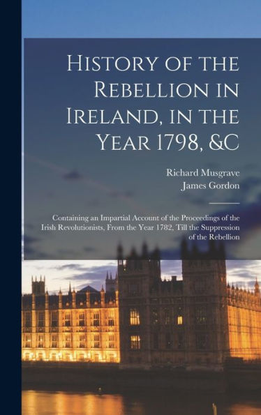 History Of The Rebellion In Ireland, In The Year 1798, &C: Containing An Impartial Account Of The Proceedings Of The Irish Revolutionists, From The Year 1782, Till The Suppression Of The Rebellion - 9781018037516