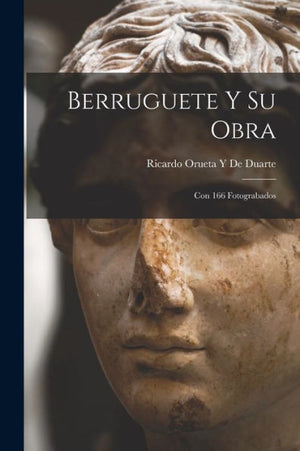 Berruguete Y Su Obra: Con 166 Fotograbados (Spanish Edition)
