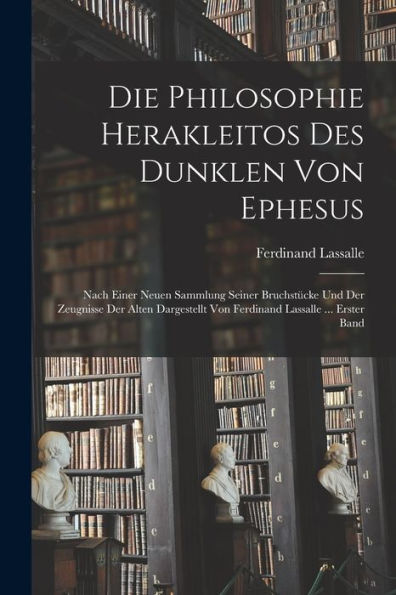 Die Philosophie Herakleitos Des Dunklen Von Ephesus: Nach Einer Neuen Sammlung Seiner Bruchstücke Und Der Zeugnisse Der Alten Dargestellt Von Ferdinand Lassalle ... Erster Band (German Edition)