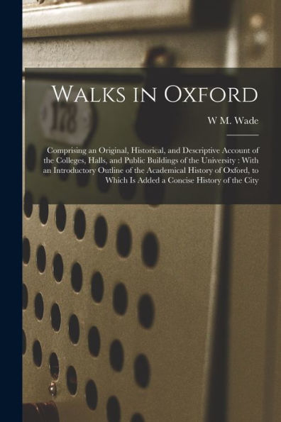 Walks In Oxford: Comprising An Original, Historical, And Descriptive Account Of The Colleges, Halls, And Public Buildings Of The University: With An ... Which Is Added A Concise History Of The City