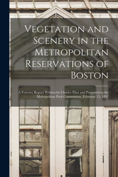 Vegetation And Scenery In The Metropolitan Reservations Of Boston: A Forestry Report Written By Charles Eliot And Presented To The Metropolitan Park Commission, February 15, 1897 - 9781018040165