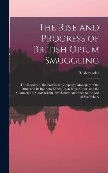 The Rise And Progress Of British Opium Smuggling: The Illegality Of The East India Company's Monopoly Of The Drug; And Its Injurious Effects Upon ... Letters Addressed To The Earl Of Shaftesbury - 9781018040714