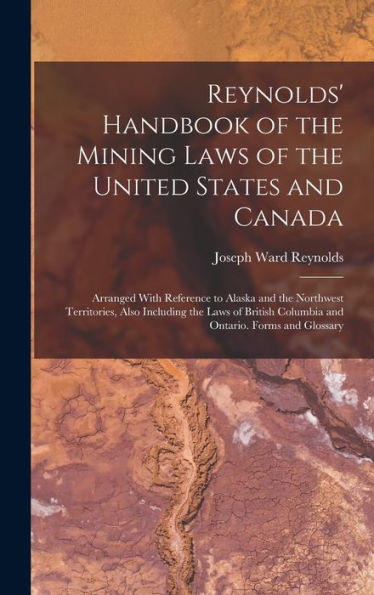 Reynolds' Handbook Of The Mining Laws Of The United States And Canada: Arranged With Reference To Alaska And The Northwest Territories, Also Including ... Columbia And Ontario. Forms And Glossary - 9781018041162