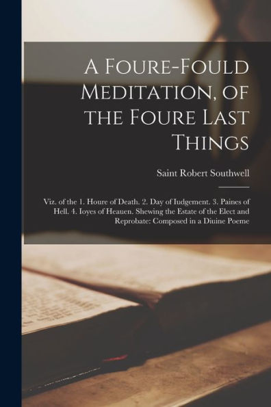 A Foure-Fould Meditation, Of The Foure Last Things: Viz. Of The 1. Houre Of Death. 2. Day Of Iudgement. 3. Paines Of Hell. 4. Ioyes Of Heauen. Shewing ... And Reprobate: Composed In A Diuine Poeme - 9781018041797