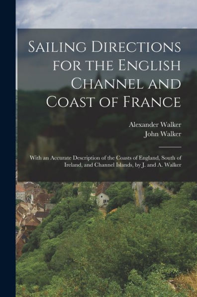 Sailing Directions For The English Channel And Coast Of France: With An Accurate Description Of The Coasts Of England, South Of Ireland, And Channel Islands, By J. And A. Walker - 9781018042329