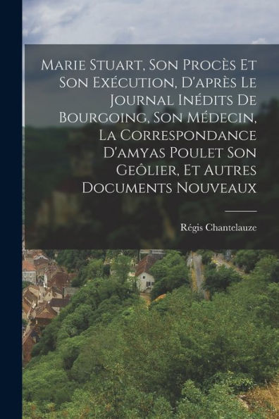 Marie Stuart, Son Procès Et Son Exécution, D'Après Le Journal Inédits De Bourgoing, Son Médecin, La Correspondance D'Amyas Poulet Son Geôlier, Et Autres Documents Nouveaux (French Edition) - 9781018042435
