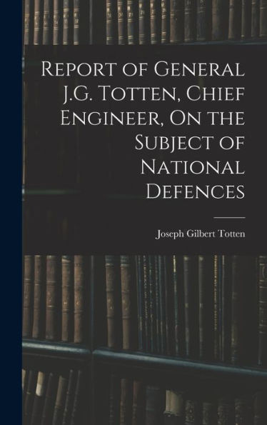 Report Of General J.G. Totten, Chief Engineer, On The Subject Of National Defences - 9781018044767