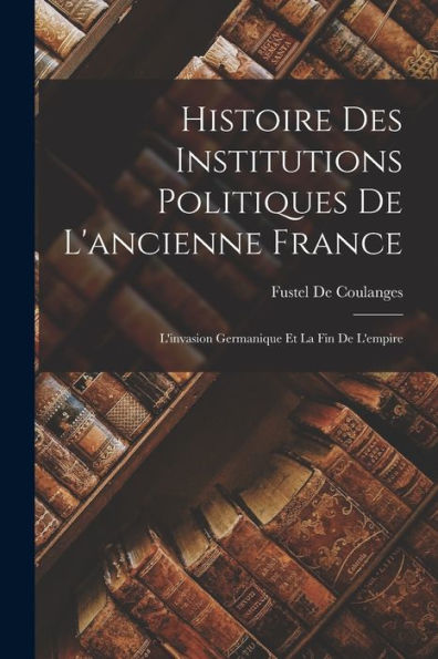 Histoire Des Institutions Politiques De L'Ancienne France: L'Invasion Germanique Et La Fin De L'Empire (French Edition) - 9781018045948