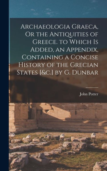Archaeologia Graeca, Or The Antiquities Of Greece. To Which Is Added, An Appendix, Containing A Concise History Of The Grecian States [&C.] By G. Dunbar
