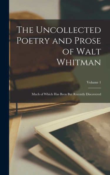 The Uncollected Poetry And Prose Of Walt Whitman: Much Of Which Has Been But Recently Discovered; Volume 1