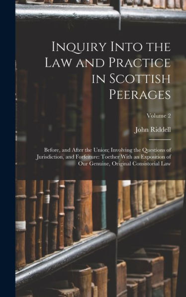 Inquiry Into The Law And Practice In Scottish Peerages: Before, And After The Union; Involving The Questions Of Jurisdiction, And Forfeiture: Toether ... Genuine, Original Consistorial Law; Volume 2