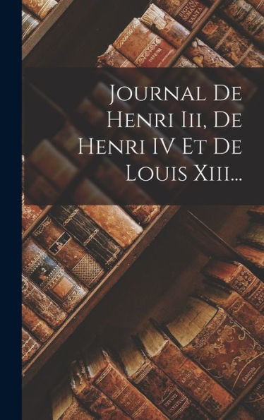 Journal De Henri Iii, De Henri Iv Et De Louis Xiii... (French Edition)