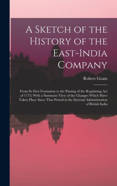 A Sketch Of The History Of The East-India Company: From Its First Formation To The Passing Of The Regulating Act Of 1773; With A Summary View Of The ... The Internal Administration Of British India