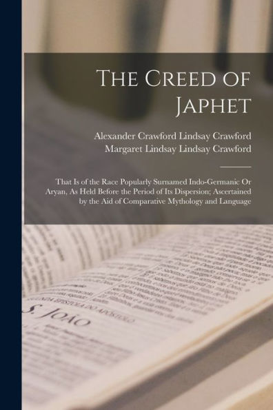 The Creed Of Japhet: That Is Of The Race Popularly Surnamed Indo-Germanic Or Aryan, As Held Before The Period Of Its Dispersion; Ascertained By The Aid Of Comparative Mythology And Language