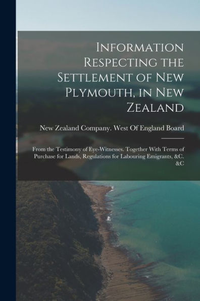 Information Respecting The Settlement Of New Plymouth, In New Zealand: From The Testimony Of Eye-Witnesses. Together With Terms Of Purchase For Lands, Regulations For Labouring Emigrants, &C. &C
