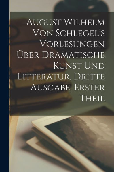August Wilhelm Von Schlegel's Vorlesungen Über Dramatische Kunst Und Litteratur, Dritte Ausgabe, Erster Theil (German Edition)