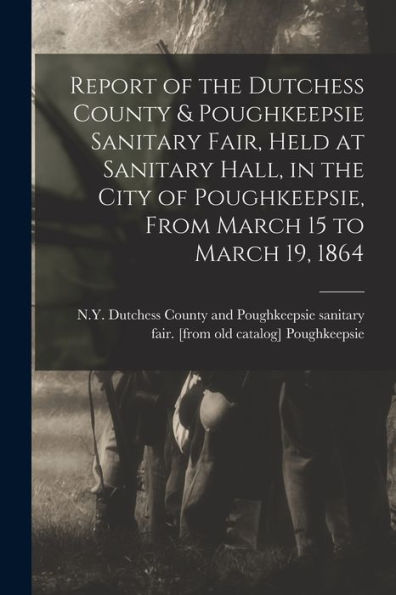 Report Of The Dutchess County & Poughkeepsie Sanitary Fair, Held At Sanitary Hall, In The City Of Poughkeepsie, From March 15 To March 19, 1864 - 9781018107622