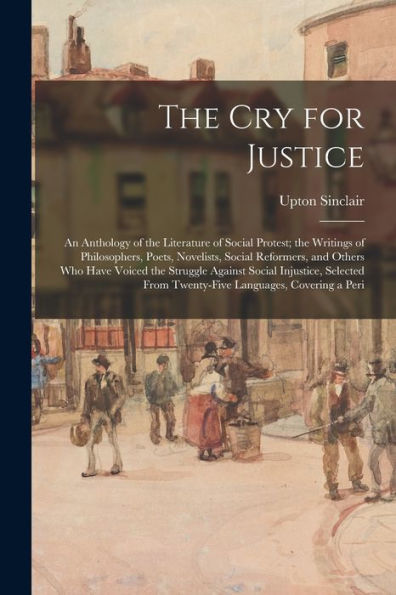 The Cry For Justice: An Anthology Of The Literature Of Social Protest; The Writings Of Philosophers, Poets, Novelists, Social Reformers, And Others ... From Twenty-Five Languages, Covering A Peri - 9781018110318