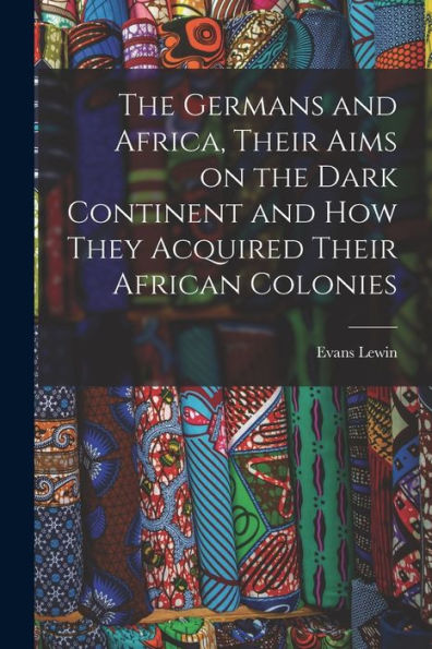 The Germans And Africa, Their Aims On The Dark Continent And How They Acquired Their African Colonies - 9781018113883