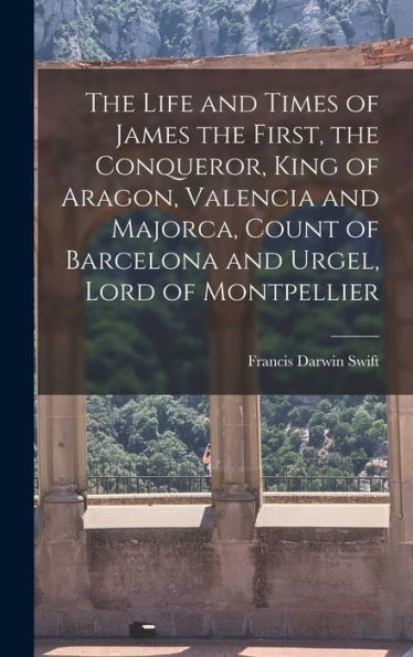 The Life And Times Of James The First, The Conqueror, King Of Aragon, Valencia And Majorca, Count Of Barcelona And Urgel, Lord Of Montpellier - 9781018120553