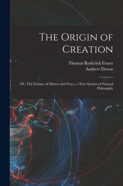 The Origin Of Creation; Or, The Science Of Matter And Force, A New System Of Natural Philosophy - 9781018125640