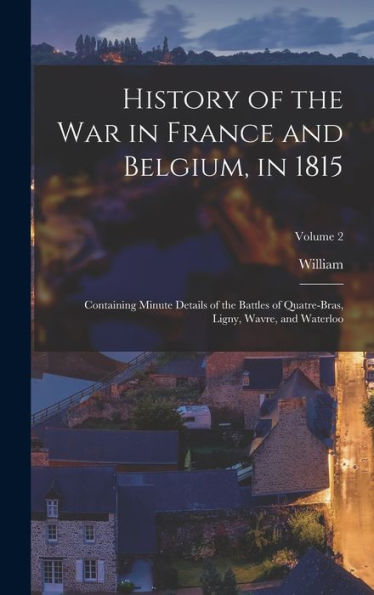 History Of The War In France And Belgium, In 1815: Containing Minute Details Of The Battles Of Quatre-Bras, Ligny, Wavre, And Waterloo; Volume 2 - 9781018127729