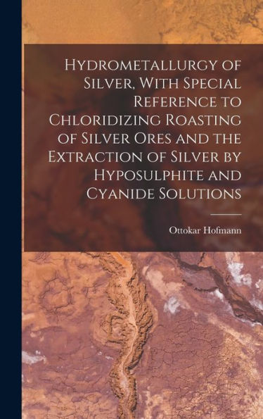 Hydrometallurgy Of Silver, With Special Reference To Chloridizing Roasting Of Silver Ores And The Extraction Of Silver By Hyposulphite And Cyanide Solutions - 9781018132754