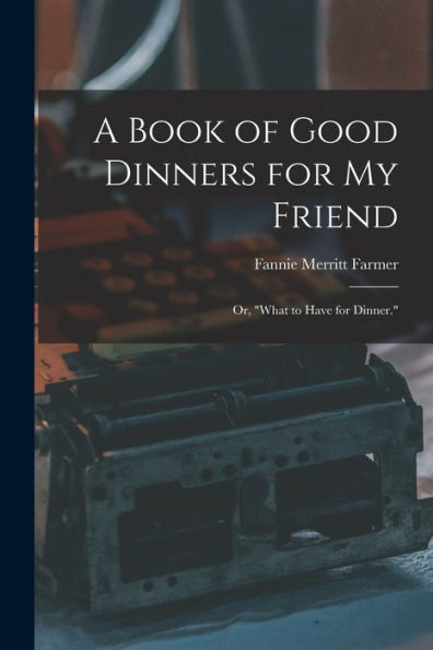 A Book Of Good Dinners For My Friend; Or, "What To Have For Dinner."