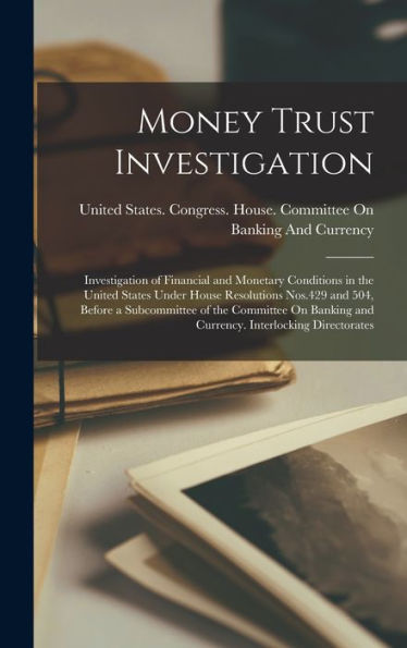 Money Trust Investigation: Investigation Of Financial And Monetary Conditions In The United States Under House Resolutions Nos.429 And 504, Before A ... And Currency. Interlocking Directorates - 9781018142029