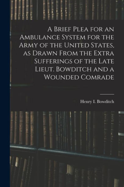 A Brief Plea For An Ambulance System For The Army Of The United States, As Drawn From The Extra Sufferings Of The Late Lieut. Bowditch And A Wounded Comrade - 9781018150581