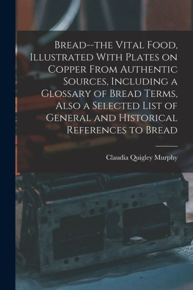 Bread--The Vital Food, Illustrated With Plates On Copper From Authentic Sources, Including A Glossary Of Bread Terms, Also A Selected List Of General And Historical References To Bread - 9781018153551