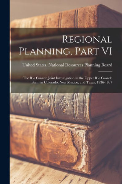 Regional Planning, Part Vi: The Rio Grande Joint Investigation In The Upper Rio Grande Basin In Colorado, New Mexico, And Texas, 1936-1937 - 9781018155777
