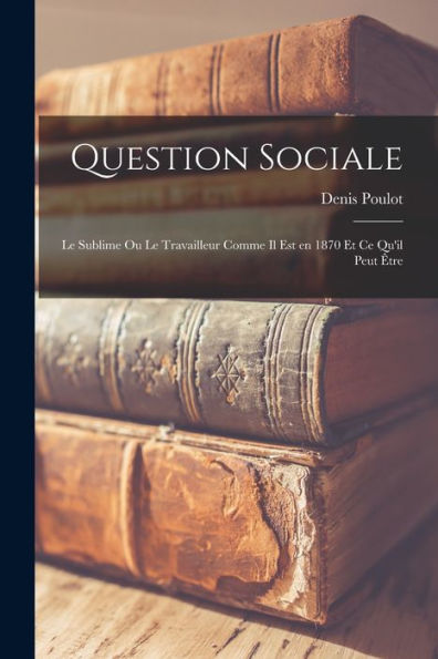 Question Sociale: Le Sublime Ou Le Travailleur Comme Il Est En 1870 Et Ce Qu'Il Peut Être (French Edition) - 9781018156385