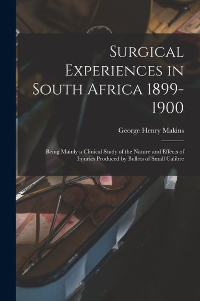 Surgical Experiences In South Africa 1899-1900; Being Mainly A Clinical Study Of The Nature And Effects Of Injuries Produced By Bullets Of Small Calibre - 9781018156712