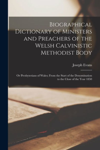 Biographical Dictionary Of Ministers And Preachers Of The Welsh Calvinistic Methodist Body: Or Presbyterians Of Wales; From The Start Of The Denomination To The Close Of The Year 1850