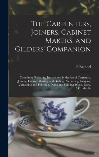 The Carpenters, Joiners, Cabinet Makers, And Gilders' Companion: Containing Rules And Instructions In The Art Of Carpentry, Joining, Cabinet Making, ... Dying And Staining Wood, Ivory, &C.: The Be