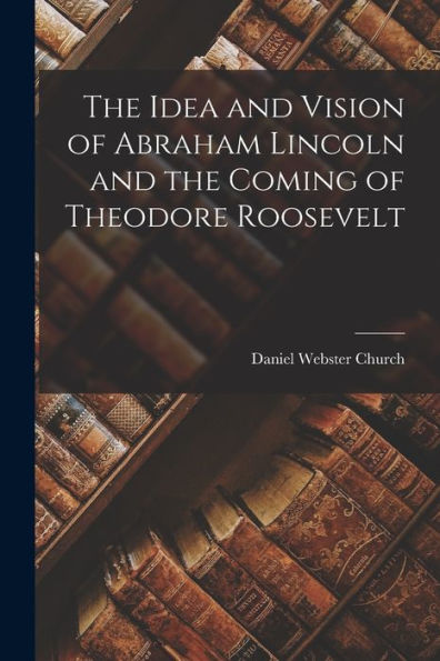 The Idea And Vision Of Abraham Lincoln And The Coming Of Theodore Roosevelt - 9781018246642