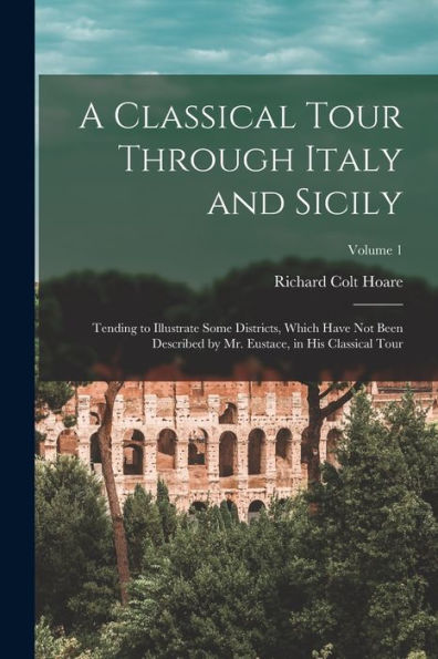 A Classical Tour Through Italy And Sicily: Tending To Illustrate Some Districts, Which Have Not Been Described By Mr. Eustace, In His Classical Tour; Volume 1