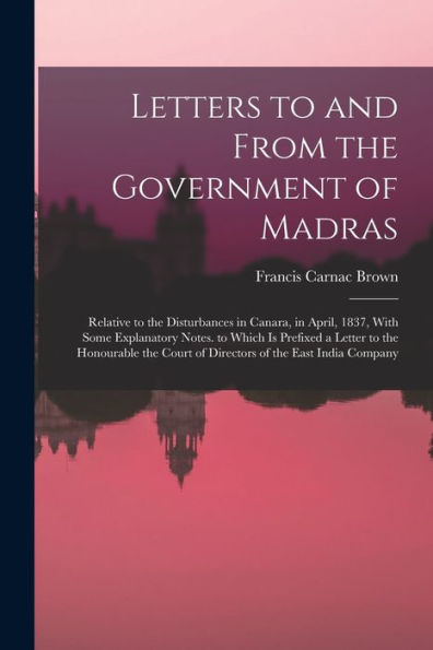 Letters To And From The Government Of Madras: Relative To The Disturbances In Canara, In April, 1837, With Some Explanatory Notes. To Which Is ... Court Of Directors Of The East India Company