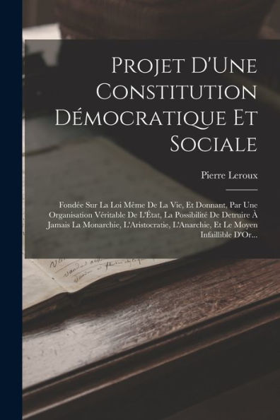 Projet D'Une Constitution Démocratique Et Sociale: Fondée Sur La Loi Même De La Vie, Et Donnant, Par Une Organisation Véritable De L'État, La ... Le Moyen Infaillible D'Or... (French Edition)