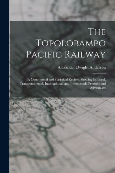 The Topolobampo Pacific Railway: A Commercial And Statistical Review, Showing Its Local, Transcontinental, International, And Interoceanic Features And Advantages