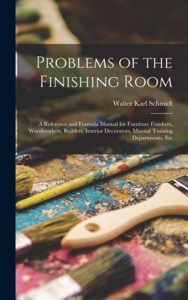 Problems Of The Finishing Room: A Reference And Formula Manual For Furniture Finishers, Woodworkers, Builders, Interior Decorators, Manual Training Departments, Etc